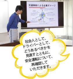 社会人として、ドライバーとして、どうあるべきかを見直すとともに、安全運転について、再確認していただきます。
