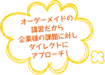 オーダーメイドの講習だから企業様の課題に対しダイレクトにアプローチ
